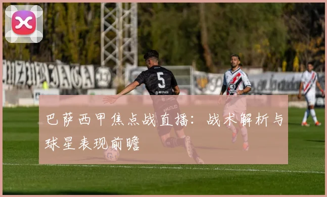 巴萨西甲焦点战直播：战术解析与球星表现前瞻