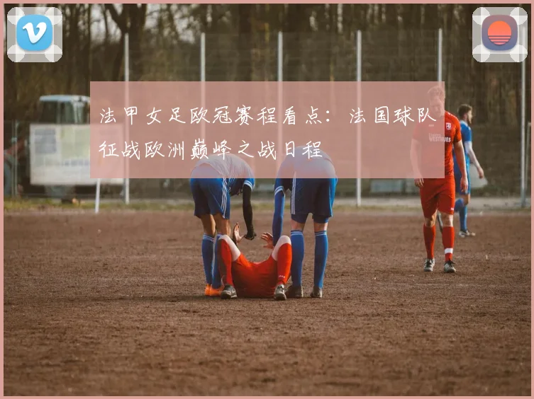 法甲女足欧冠赛程看点：法国球队征战欧洲巅峰之战日程