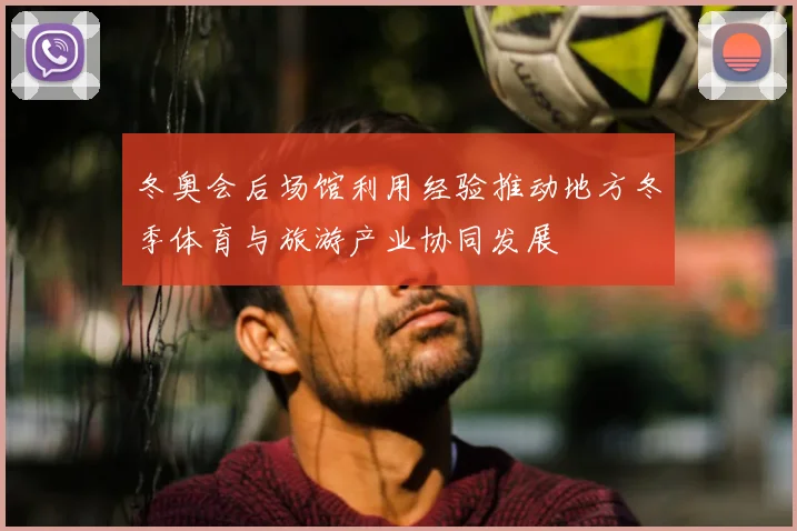 冬奥会后场馆利用经验推动地方冬季体育与旅游产业协同发展