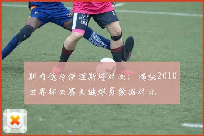 斯内德与伊涅斯塔对决：揭秘2010世界杯决赛关键球员数据对比