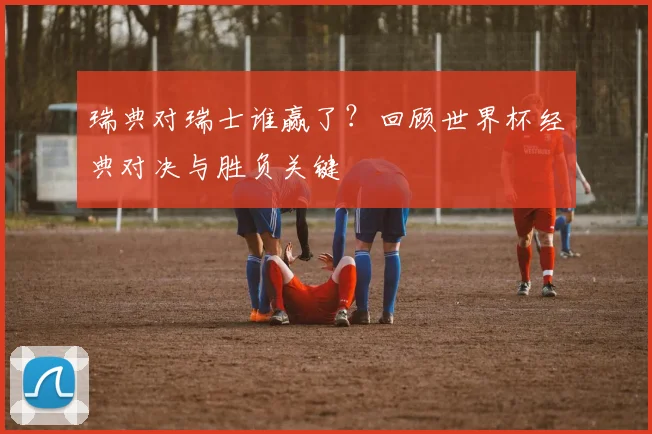 瑞典对瑞士谁赢了？回顾世界杯经典对决与胜负关键