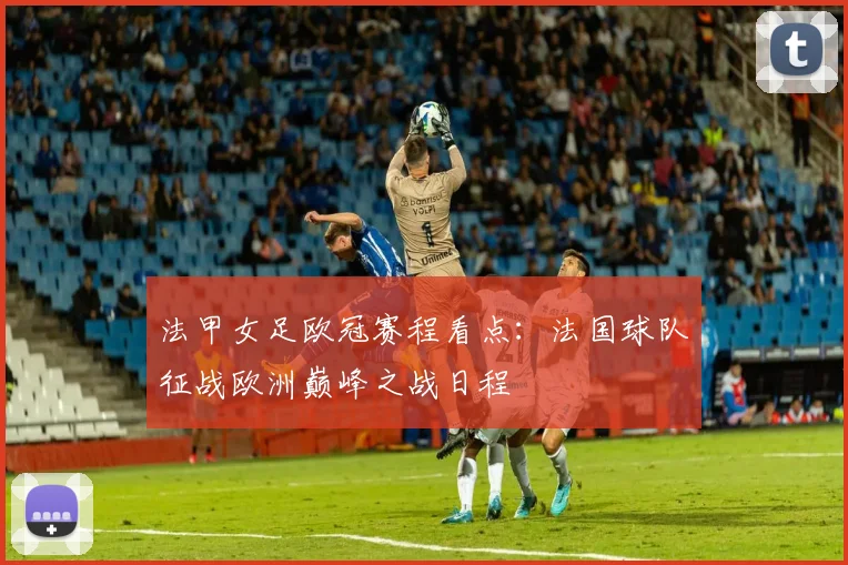 法甲女足欧冠赛程看点：法国球队征战欧洲巅峰之战日程