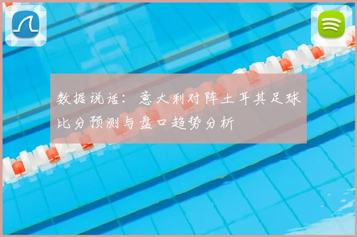 数据说话：意大利对阵土耳其足球比分预测与盘口趋势分析