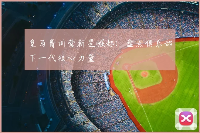 皇马青训营新星崛起：盘点俱乐部下一代核心力量