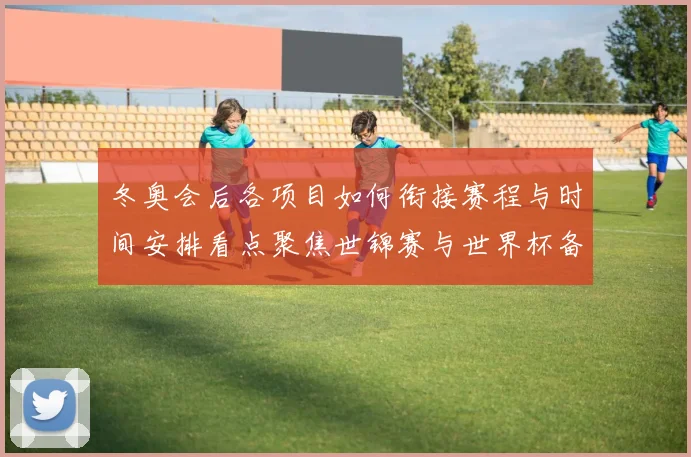 冬奥会后各项目如何衔接赛程与时间安排看点聚焦世锦赛与世界杯备战