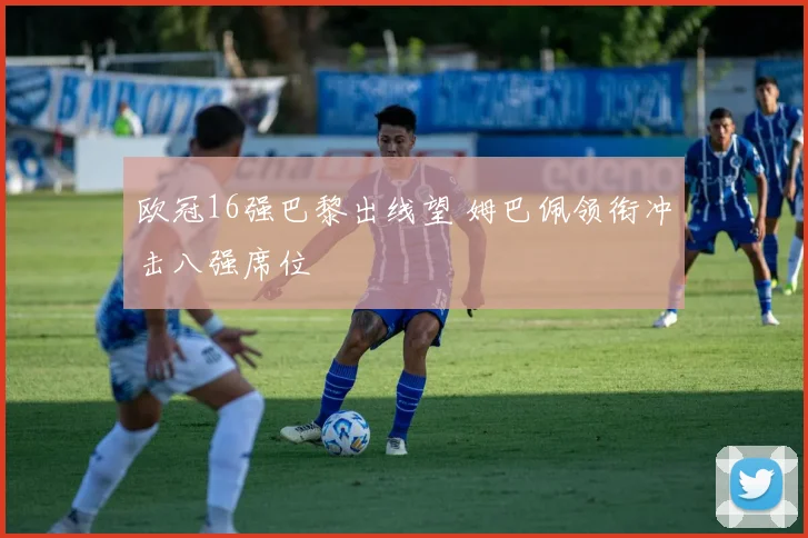 欧冠16强巴黎出线望 姆巴佩领衔冲击八强席位