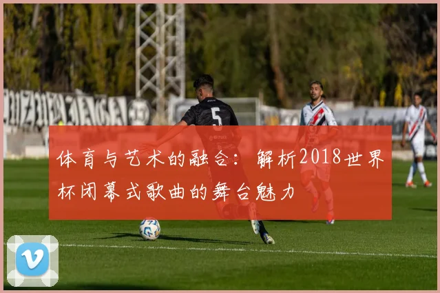 体育与艺术的融合：解析2018世界杯闭幕式歌曲的舞台魅力