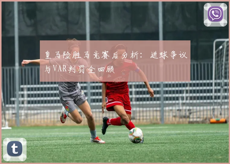皇马险胜马竞赛后分析：进球争议与VAR判罚全回顾
