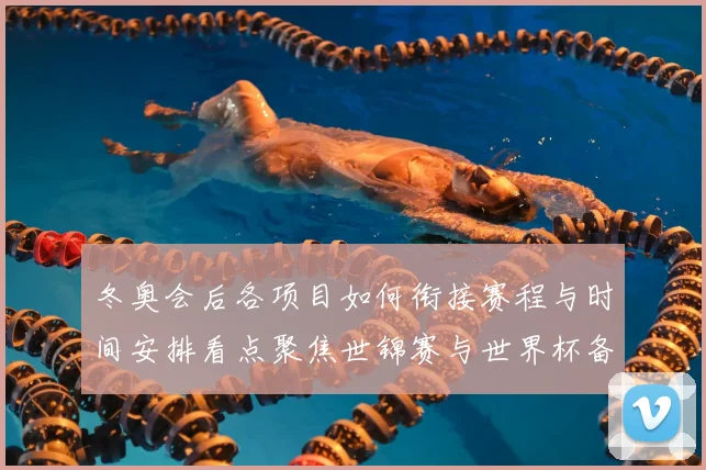 冬奥会后各项目如何衔接赛程与时间安排看点聚焦世锦赛与世界杯备战